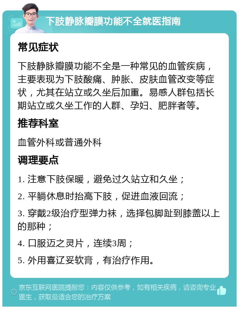 下肢静脉瓣膜功能不全就医指南 常见症状 下肢静脉瓣膜功能不全是一种常见的血管疾病，主要表现为下肢酸痛、肿胀、皮肤血管改变等症状，尤其在站立或久坐后加重。易感人群包括长期站立或久坐工作的人群、孕妇、肥胖者等。 推荐科室 血管外科或普通外科 调理要点 1. 注意下肢保暖，避免过久站立和久坐； 2. 平躺休息时抬高下肢，促进血液回流； 3. 穿戴2级治疗型弹力袜，选择包脚趾到膝盖以上的那种； 4. 口服迈之灵片，连续3周； 5. 外用喜辽妥软膏，有治疗作用。