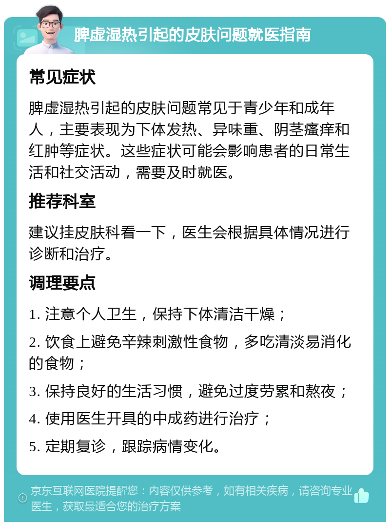 脾虚湿热引起的皮肤问题就医指南 常见症状 脾虚湿热引起的皮肤问题常见于青少年和成年人，主要表现为下体发热、异味重、阴茎瘙痒和红肿等症状。这些症状可能会影响患者的日常生活和社交活动，需要及时就医。 推荐科室 建议挂皮肤科看一下，医生会根据具体情况进行诊断和治疗。 调理要点 1. 注意个人卫生，保持下体清洁干燥； 2. 饮食上避免辛辣刺激性食物，多吃清淡易消化的食物； 3. 保持良好的生活习惯，避免过度劳累和熬夜； 4. 使用医生开具的中成药进行治疗； 5. 定期复诊，跟踪病情变化。