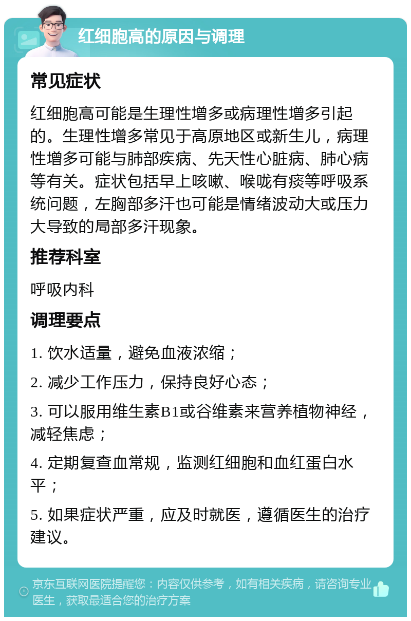 红细胞高的原因与调理 常见症状 红细胞高可能是生理性增多或病理性增多引起的。生理性增多常见于高原地区或新生儿，病理性增多可能与肺部疾病、先天性心脏病、肺心病等有关。症状包括早上咳嗽、喉咙有痰等呼吸系统问题，左胸部多汗也可能是情绪波动大或压力大导致的局部多汗现象。 推荐科室 呼吸内科 调理要点 1. 饮水适量，避免血液浓缩； 2. 减少工作压力，保持良好心态； 3. 可以服用维生素B1或谷维素来营养植物神经，减轻焦虑； 4. 定期复查血常规，监测红细胞和血红蛋白水平； 5. 如果症状严重，应及时就医，遵循医生的治疗建议。