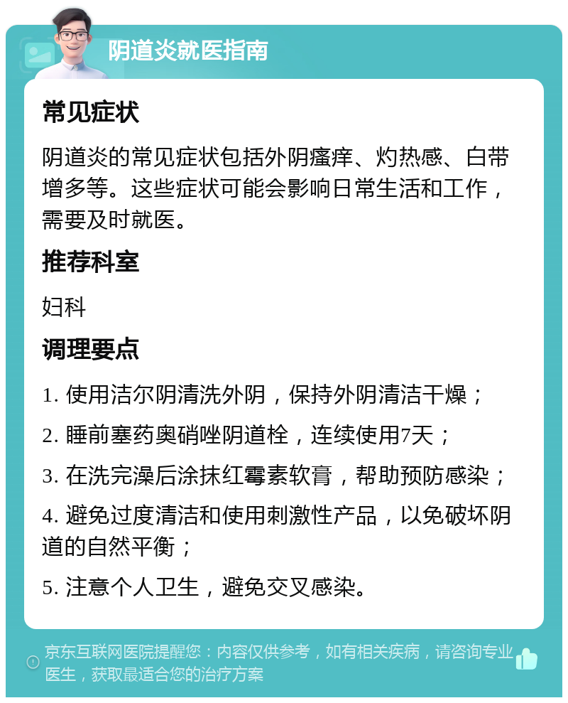 阴道炎就医指南 常见症状 阴道炎的常见症状包括外阴瘙痒、灼热感、白带增多等。这些症状可能会影响日常生活和工作，需要及时就医。 推荐科室 妇科 调理要点 1. 使用洁尔阴清洗外阴，保持外阴清洁干燥； 2. 睡前塞药奥硝唑阴道栓，连续使用7天； 3. 在洗完澡后涂抹红霉素软膏，帮助预防感染； 4. 避免过度清洁和使用刺激性产品，以免破坏阴道的自然平衡； 5. 注意个人卫生，避免交叉感染。