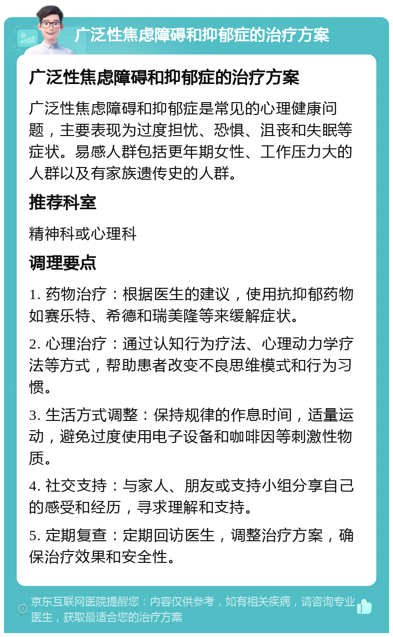 广泛性焦虑障碍和抑郁症的治疗方案 广泛性焦虑障碍和抑郁症的治疗方案 广泛性焦虑障碍和抑郁症是常见的心理健康问题，主要表现为过度担忧、恐惧、沮丧和失眠等症状。易感人群包括更年期女性、工作压力大的人群以及有家族遗传史的人群。 推荐科室 精神科或心理科 调理要点 1. 药物治疗：根据医生的建议，使用抗抑郁药物如赛乐特、希德和瑞美隆等来缓解症状。 2. 心理治疗：通过认知行为疗法、心理动力学疗法等方式，帮助患者改变不良思维模式和行为习惯。 3. 生活方式调整：保持规律的作息时间，适量运动，避免过度使用电子设备和咖啡因等刺激性物质。 4. 社交支持：与家人、朋友或支持小组分享自己的感受和经历，寻求理解和支持。 5. 定期复查：定期回访医生，调整治疗方案，确保治疗效果和安全性。