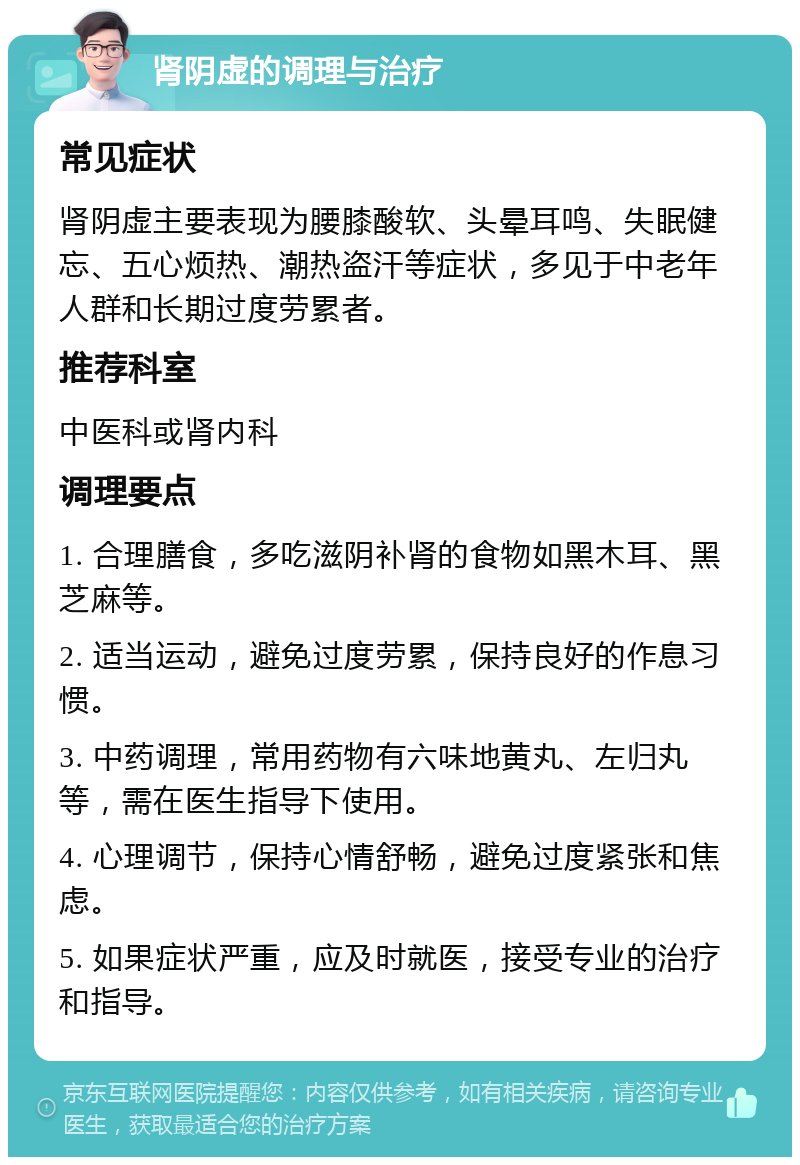 肾阴虚的调理与治疗 常见症状 肾阴虚主要表现为腰膝酸软、头晕耳鸣、失眠健忘、五心烦热、潮热盗汗等症状，多见于中老年人群和长期过度劳累者。 推荐科室 中医科或肾内科 调理要点 1. 合理膳食，多吃滋阴补肾的食物如黑木耳、黑芝麻等。 2. 适当运动，避免过度劳累，保持良好的作息习惯。 3. 中药调理，常用药物有六味地黄丸、左归丸等，需在医生指导下使用。 4. 心理调节，保持心情舒畅，避免过度紧张和焦虑。 5. 如果症状严重，应及时就医，接受专业的治疗和指导。