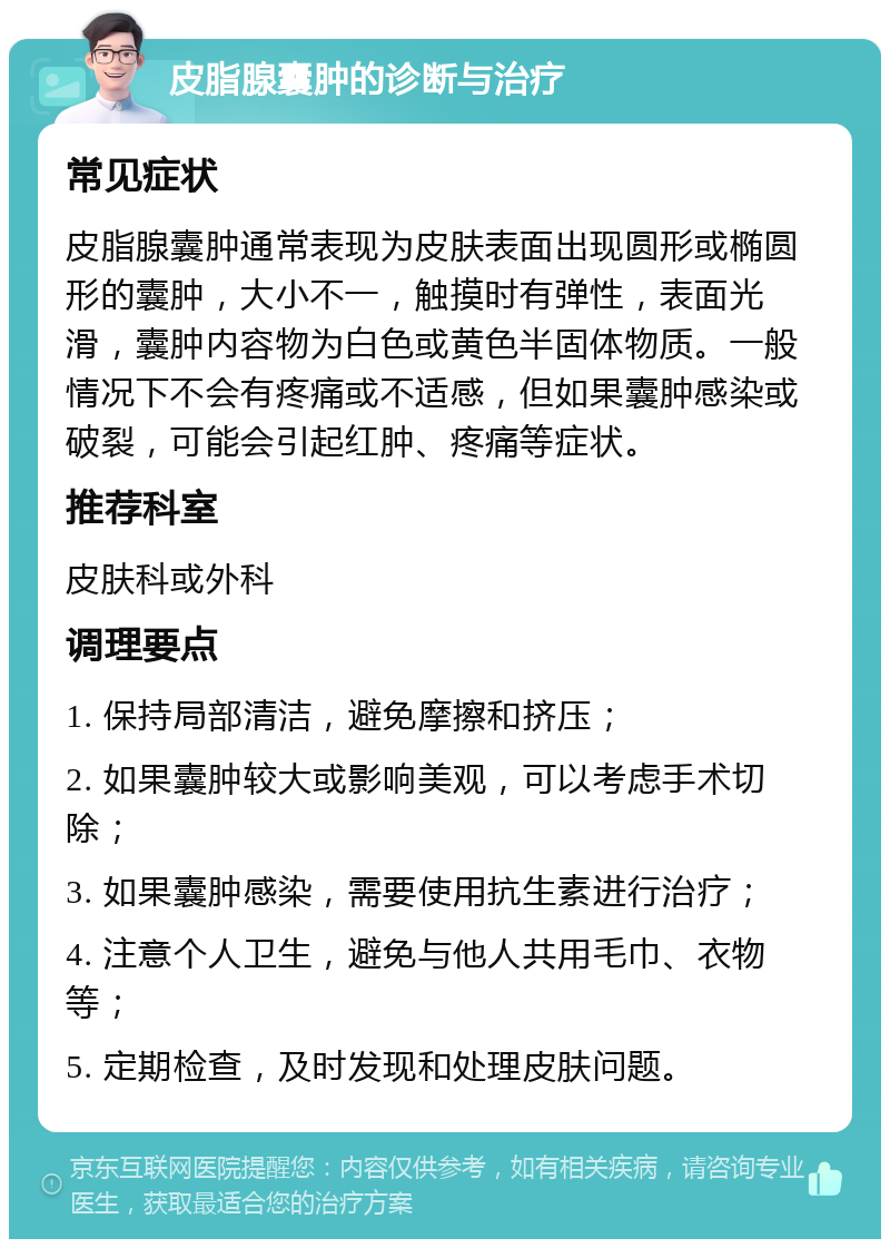 皮脂腺囊肿的诊断与治疗 常见症状 皮脂腺囊肿通常表现为皮肤表面出现圆形或椭圆形的囊肿，大小不一，触摸时有弹性，表面光滑，囊肿内容物为白色或黄色半固体物质。一般情况下不会有疼痛或不适感，但如果囊肿感染或破裂，可能会引起红肿、疼痛等症状。 推荐科室 皮肤科或外科 调理要点 1. 保持局部清洁，避免摩擦和挤压； 2. 如果囊肿较大或影响美观，可以考虑手术切除； 3. 如果囊肿感染，需要使用抗生素进行治疗； 4. 注意个人卫生，避免与他人共用毛巾、衣物等； 5. 定期检查，及时发现和处理皮肤问题。