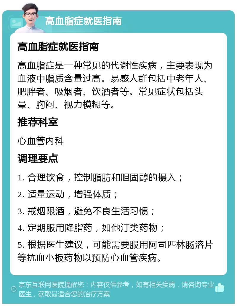 高血脂症就医指南 高血脂症就医指南 高血脂症是一种常见的代谢性疾病，主要表现为血液中脂质含量过高。易感人群包括中老年人、肥胖者、吸烟者、饮酒者等。常见症状包括头晕、胸闷、视力模糊等。 推荐科室 心血管内科 调理要点 1. 合理饮食，控制脂肪和胆固醇的摄入； 2. 适量运动，增强体质； 3. 戒烟限酒，避免不良生活习惯； 4. 定期服用降脂药，如他汀类药物； 5. 根据医生建议，可能需要服用阿司匹林肠溶片等抗血小板药物以预防心血管疾病。