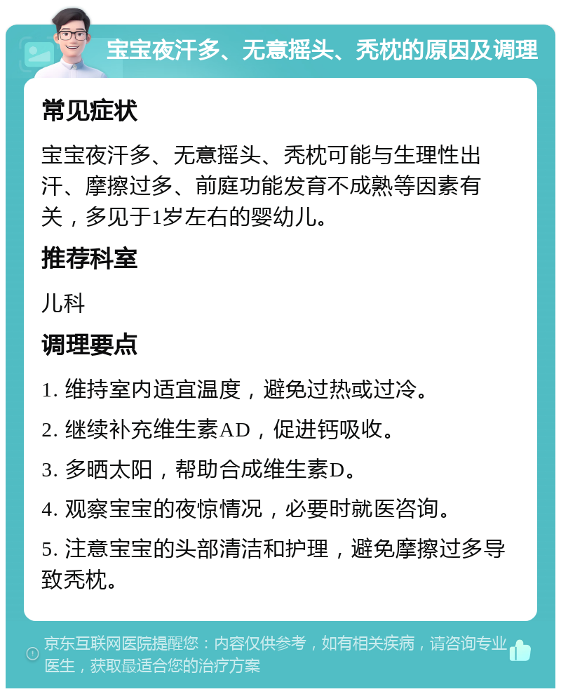 宝宝夜汗多、无意摇头、秃枕的原因及调理 常见症状 宝宝夜汗多、无意摇头、秃枕可能与生理性出汗、摩擦过多、前庭功能发育不成熟等因素有关，多见于1岁左右的婴幼儿。 推荐科室 儿科 调理要点 1. 维持室内适宜温度，避免过热或过冷。 2. 继续补充维生素AD，促进钙吸收。 3. 多晒太阳，帮助合成维生素D。 4. 观察宝宝的夜惊情况，必要时就医咨询。 5. 注意宝宝的头部清洁和护理，避免摩擦过多导致秃枕。