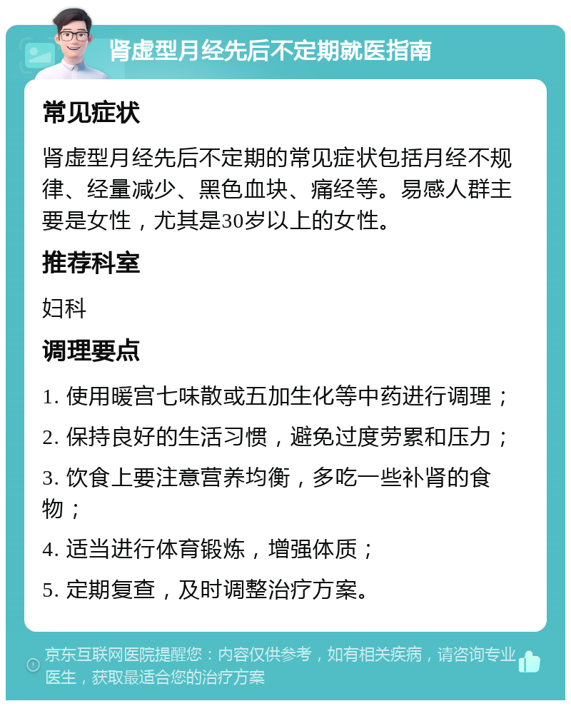 肾虚型月经先后不定期就医指南 常见症状 肾虚型月经先后不定期的常见症状包括月经不规律、经量减少、黑色血块、痛经等。易感人群主要是女性，尤其是30岁以上的女性。 推荐科室 妇科 调理要点 1. 使用暖宫七味散或五加生化等中药进行调理； 2. 保持良好的生活习惯，避免过度劳累和压力； 3. 饮食上要注意营养均衡，多吃一些补肾的食物； 4. 适当进行体育锻炼，增强体质； 5. 定期复查，及时调整治疗方案。