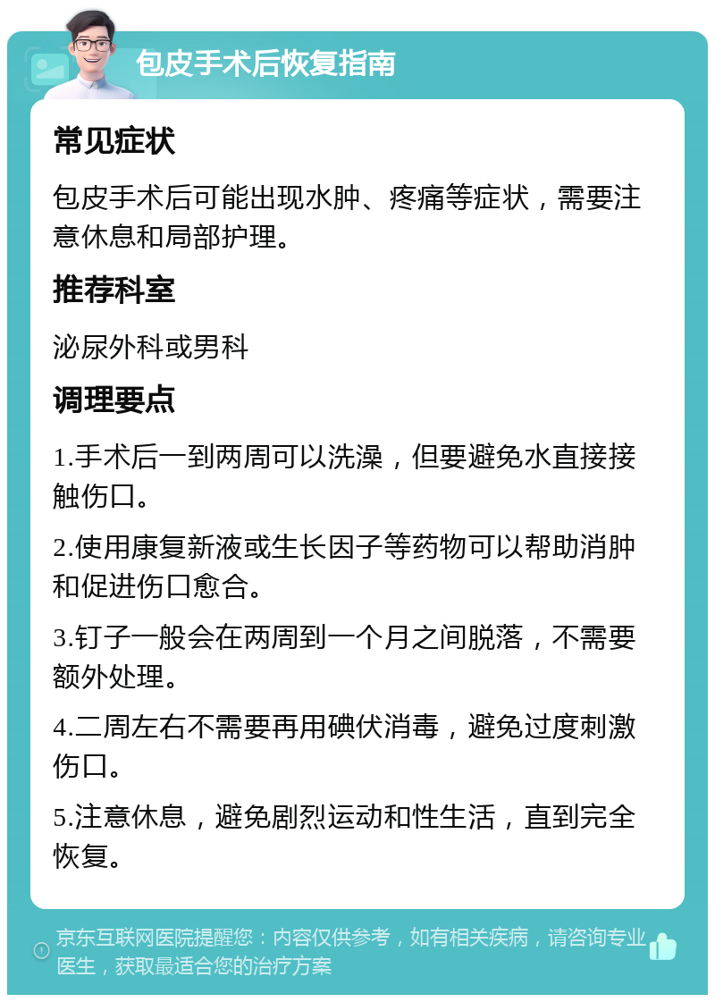 包皮手术后恢复指南 常见症状 包皮手术后可能出现水肿、疼痛等症状，需要注意休息和局部护理。 推荐科室 泌尿外科或男科 调理要点 1.手术后一到两周可以洗澡，但要避免水直接接触伤口。 2.使用康复新液或生长因子等药物可以帮助消肿和促进伤口愈合。 3.钉子一般会在两周到一个月之间脱落，不需要额外处理。 4.二周左右不需要再用碘伏消毒，避免过度刺激伤口。 5.注意休息，避免剧烈运动和性生活，直到完全恢复。