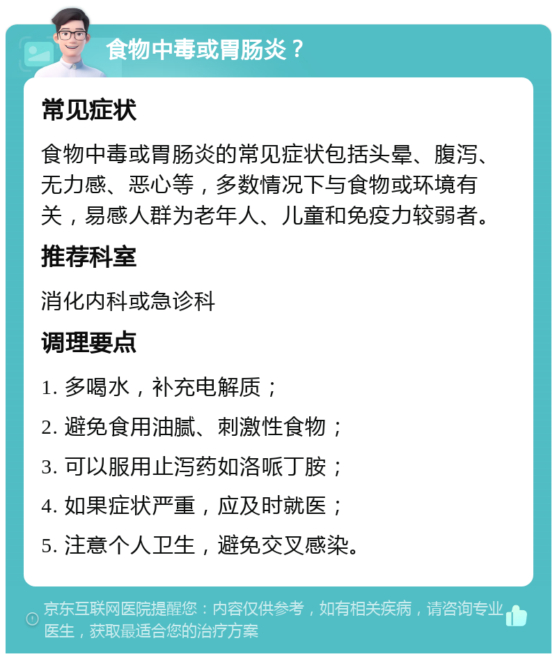 食物中毒或胃肠炎？ 常见症状 食物中毒或胃肠炎的常见症状包括头晕、腹泻、无力感、恶心等，多数情况下与食物或环境有关，易感人群为老年人、儿童和免疫力较弱者。 推荐科室 消化内科或急诊科 调理要点 1. 多喝水，补充电解质； 2. 避免食用油腻、刺激性食物； 3. 可以服用止泻药如洛哌丁胺； 4. 如果症状严重，应及时就医； 5. 注意个人卫生，避免交叉感染。