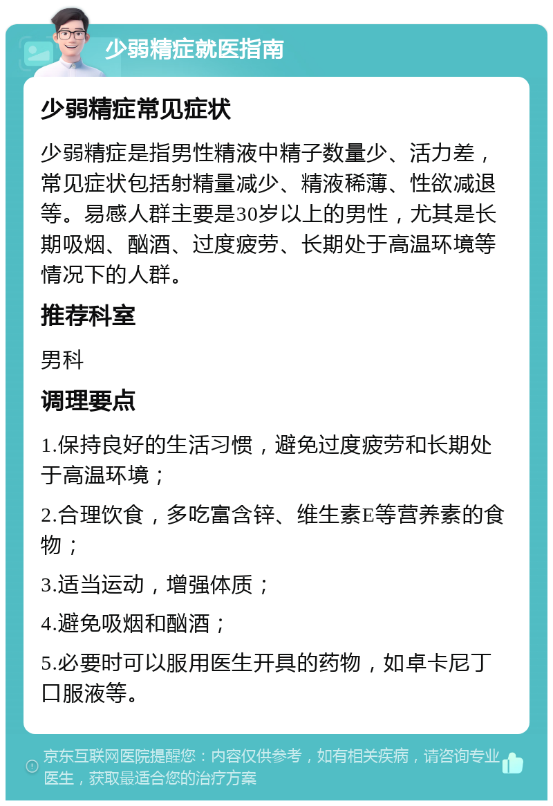 少弱精症就医指南 少弱精症常见症状 少弱精症是指男性精液中精子数量少、活力差，常见症状包括射精量减少、精液稀薄、性欲减退等。易感人群主要是30岁以上的男性，尤其是长期吸烟、酗酒、过度疲劳、长期处于高温环境等情况下的人群。 推荐科室 男科 调理要点 1.保持良好的生活习惯，避免过度疲劳和长期处于高温环境； 2.合理饮食，多吃富含锌、维生素E等营养素的食物； 3.适当运动，增强体质； 4.避免吸烟和酗酒； 5.必要时可以服用医生开具的药物，如卓卡尼丁口服液等。