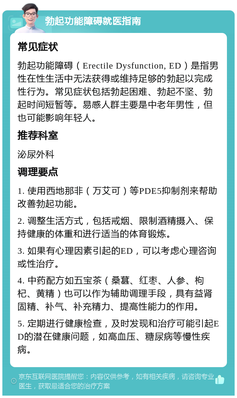 勃起功能障碍就医指南 常见症状 勃起功能障碍（Erectile Dysfunction, ED）是指男性在性生活中无法获得或维持足够的勃起以完成性行为。常见症状包括勃起困难、勃起不坚、勃起时间短暂等。易感人群主要是中老年男性，但也可能影响年轻人。 推荐科室 泌尿外科 调理要点 1. 使用西地那非（万艾可）等PDE5抑制剂来帮助改善勃起功能。 2. 调整生活方式，包括戒烟、限制酒精摄入、保持健康的体重和进行适当的体育锻炼。 3. 如果有心理因素引起的ED，可以考虑心理咨询或性治疗。 4. 中药配方如五宝茶（桑葚、红枣、人参、枸杞、黄精）也可以作为辅助调理手段，具有益肾固精、补气、补充精力、提高性能力的作用。 5. 定期进行健康检查，及时发现和治疗可能引起ED的潜在健康问题，如高血压、糖尿病等慢性疾病。