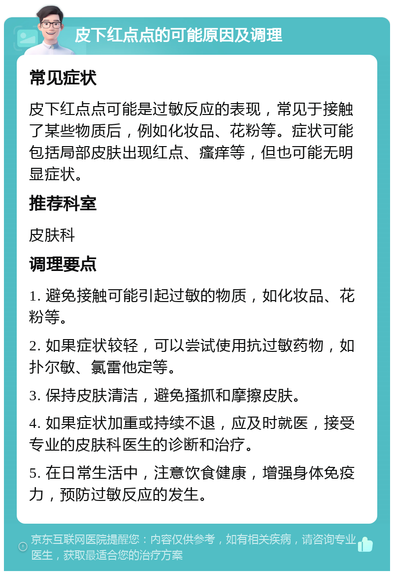 皮下红点点的可能原因及调理 常见症状 皮下红点点可能是过敏反应的表现，常见于接触了某些物质后，例如化妆品、花粉等。症状可能包括局部皮肤出现红点、瘙痒等，但也可能无明显症状。 推荐科室 皮肤科 调理要点 1. 避免接触可能引起过敏的物质，如化妆品、花粉等。 2. 如果症状较轻，可以尝试使用抗过敏药物，如扑尔敏、氯雷他定等。 3. 保持皮肤清洁，避免搔抓和摩擦皮肤。 4. 如果症状加重或持续不退，应及时就医，接受专业的皮肤科医生的诊断和治疗。 5. 在日常生活中，注意饮食健康，增强身体免疫力，预防过敏反应的发生。