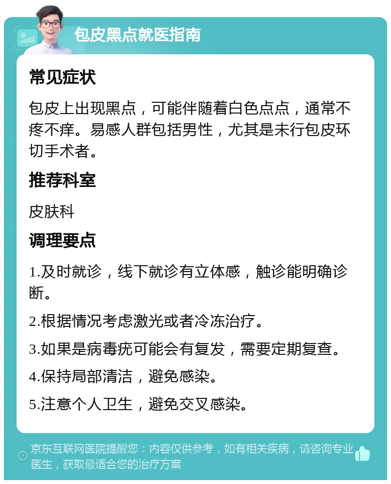 包皮黑点就医指南 常见症状 包皮上出现黑点，可能伴随着白色点点，通常不疼不痒。易感人群包括男性，尤其是未行包皮环切手术者。 推荐科室 皮肤科 调理要点 1.及时就诊，线下就诊有立体感，触诊能明确诊断。 2.根据情况考虑激光或者冷冻治疗。 3.如果是病毒疣可能会有复发，需要定期复查。 4.保持局部清洁，避免感染。 5.注意个人卫生，避免交叉感染。