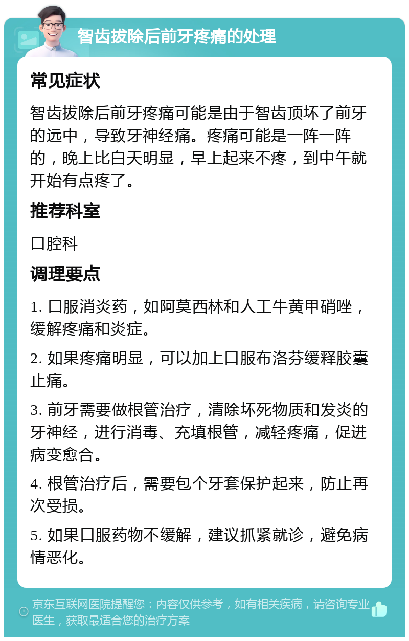 智齿拔除后前牙疼痛的处理 常见症状 智齿拔除后前牙疼痛可能是由于智齿顶坏了前牙的远中，导致牙神经痛。疼痛可能是一阵一阵的，晚上比白天明显，早上起来不疼，到中午就开始有点疼了。 推荐科室 口腔科 调理要点 1. 口服消炎药，如阿莫西林和人工牛黄甲硝唑，缓解疼痛和炎症。 2. 如果疼痛明显，可以加上口服布洛芬缓释胶囊止痛。 3. 前牙需要做根管治疗，清除坏死物质和发炎的牙神经，进行消毒、充填根管，减轻疼痛，促进病变愈合。 4. 根管治疗后，需要包个牙套保护起来，防止再次受损。 5. 如果口服药物不缓解，建议抓紧就诊，避免病情恶化。