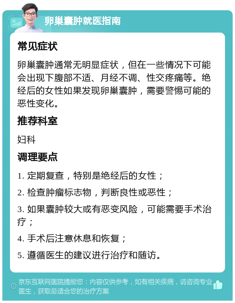 卵巢囊肿就医指南 常见症状 卵巢囊肿通常无明显症状，但在一些情况下可能会出现下腹部不适、月经不调、性交疼痛等。绝经后的女性如果发现卵巢囊肿，需要警惕可能的恶性变化。 推荐科室 妇科 调理要点 1. 定期复查，特别是绝经后的女性； 2. 检查肿瘤标志物，判断良性或恶性； 3. 如果囊肿较大或有恶变风险，可能需要手术治疗； 4. 手术后注意休息和恢复； 5. 遵循医生的建议进行治疗和随访。