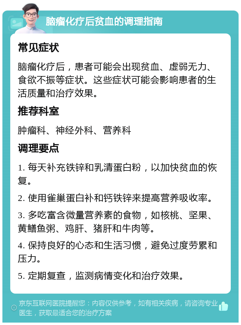 脑瘤化疗后贫血的调理指南 常见症状 脑瘤化疗后，患者可能会出现贫血、虚弱无力、食欲不振等症状。这些症状可能会影响患者的生活质量和治疗效果。 推荐科室 肿瘤科、神经外科、营养科 调理要点 1. 每天补充铁锌和乳清蛋白粉，以加快贫血的恢复。 2. 使用雀巢蛋白补和钙铁锌来提高营养吸收率。 3. 多吃富含微量营养素的食物，如核桃、坚果、黄鳝鱼粥、鸡肝、猪肝和牛肉等。 4. 保持良好的心态和生活习惯，避免过度劳累和压力。 5. 定期复查，监测病情变化和治疗效果。