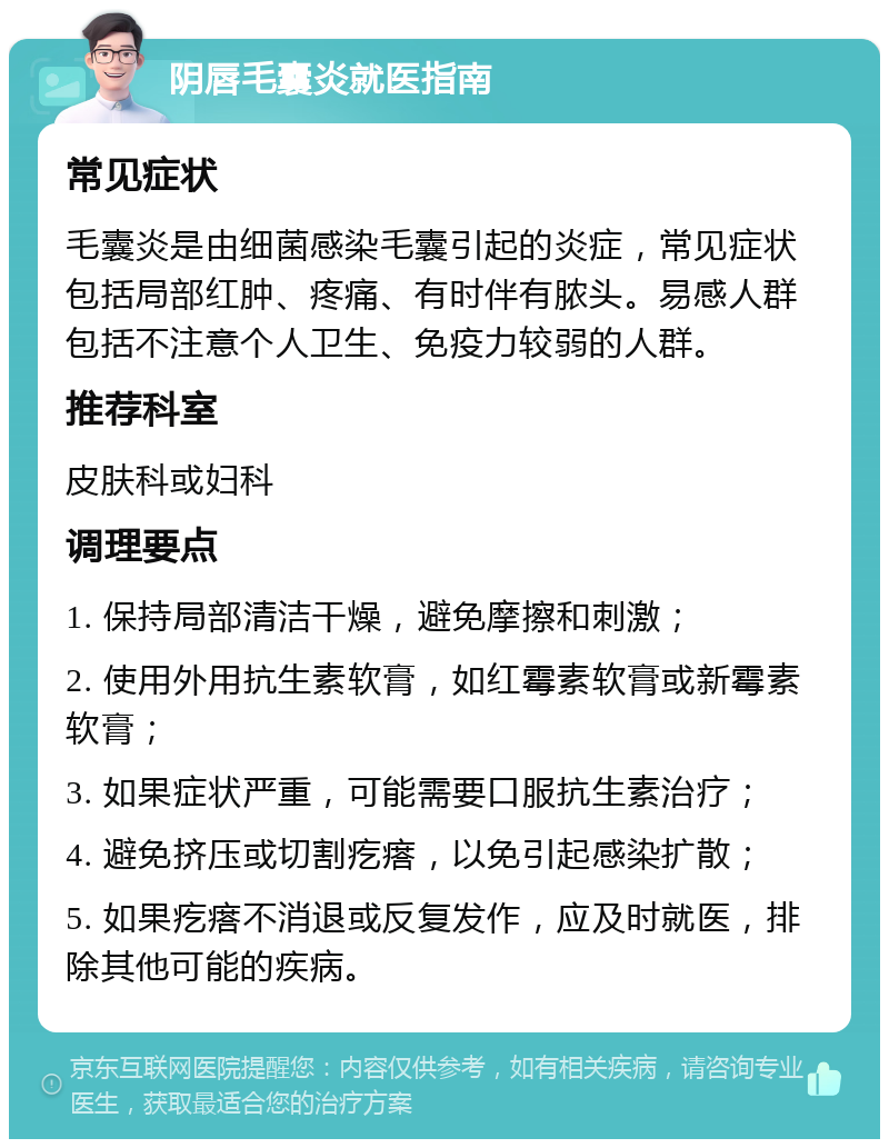 阴唇毛囊炎就医指南 常见症状 毛囊炎是由细菌感染毛囊引起的炎症，常见症状包括局部红肿、疼痛、有时伴有脓头。易感人群包括不注意个人卫生、免疫力较弱的人群。 推荐科室 皮肤科或妇科 调理要点 1. 保持局部清洁干燥，避免摩擦和刺激； 2. 使用外用抗生素软膏，如红霉素软膏或新霉素软膏； 3. 如果症状严重，可能需要口服抗生素治疗； 4. 避免挤压或切割疙瘩，以免引起感染扩散； 5. 如果疙瘩不消退或反复发作，应及时就医，排除其他可能的疾病。