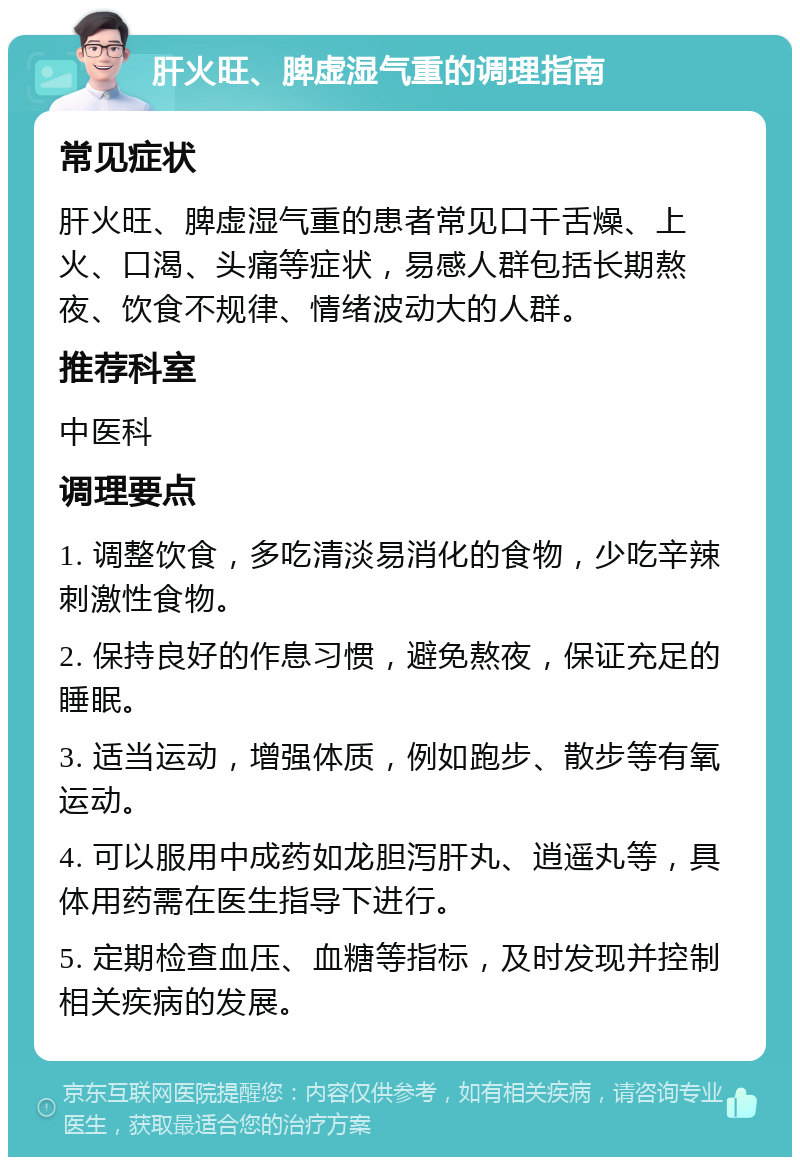 肝火旺、脾虚湿气重的调理指南 常见症状 肝火旺、脾虚湿气重的患者常见口干舌燥、上火、口渴、头痛等症状，易感人群包括长期熬夜、饮食不规律、情绪波动大的人群。 推荐科室 中医科 调理要点 1. 调整饮食，多吃清淡易消化的食物，少吃辛辣刺激性食物。 2. 保持良好的作息习惯，避免熬夜，保证充足的睡眠。 3. 适当运动，增强体质，例如跑步、散步等有氧运动。 4. 可以服用中成药如龙胆泻肝丸、逍遥丸等，具体用药需在医生指导下进行。 5. 定期检查血压、血糖等指标，及时发现并控制相关疾病的发展。