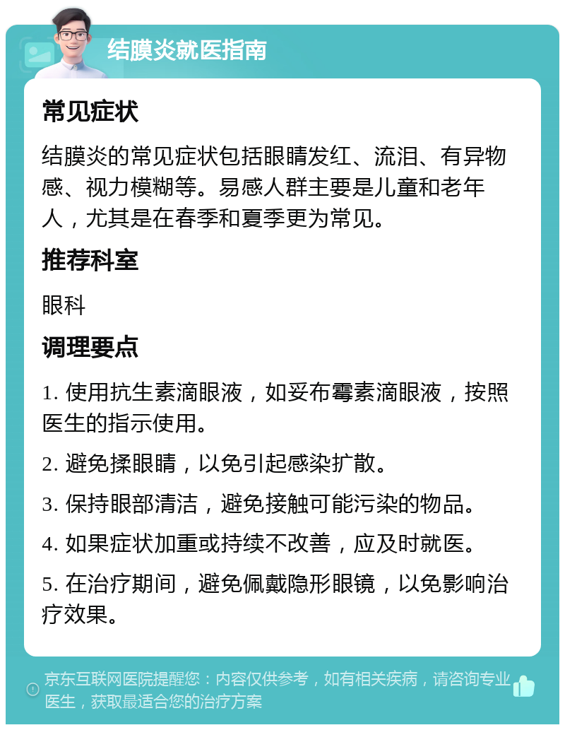 结膜炎就医指南 常见症状 结膜炎的常见症状包括眼睛发红、流泪、有异物感、视力模糊等。易感人群主要是儿童和老年人，尤其是在春季和夏季更为常见。 推荐科室 眼科 调理要点 1. 使用抗生素滴眼液，如妥布霉素滴眼液，按照医生的指示使用。 2. 避免揉眼睛，以免引起感染扩散。 3. 保持眼部清洁，避免接触可能污染的物品。 4. 如果症状加重或持续不改善，应及时就医。 5. 在治疗期间，避免佩戴隐形眼镜，以免影响治疗效果。