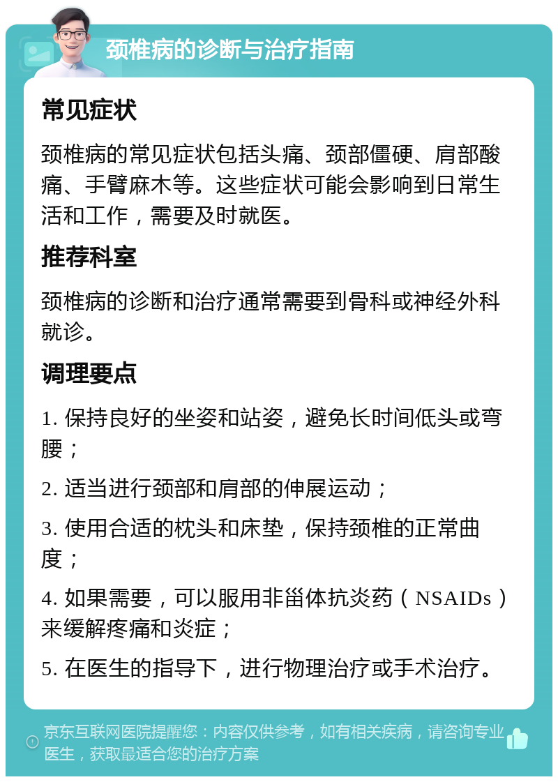 颈椎病的诊断与治疗指南 常见症状 颈椎病的常见症状包括头痛、颈部僵硬、肩部酸痛、手臂麻木等。这些症状可能会影响到日常生活和工作，需要及时就医。 推荐科室 颈椎病的诊断和治疗通常需要到骨科或神经外科就诊。 调理要点 1. 保持良好的坐姿和站姿，避免长时间低头或弯腰； 2. 适当进行颈部和肩部的伸展运动； 3. 使用合适的枕头和床垫，保持颈椎的正常曲度； 4. 如果需要，可以服用非甾体抗炎药（NSAIDs）来缓解疼痛和炎症； 5. 在医生的指导下，进行物理治疗或手术治疗。