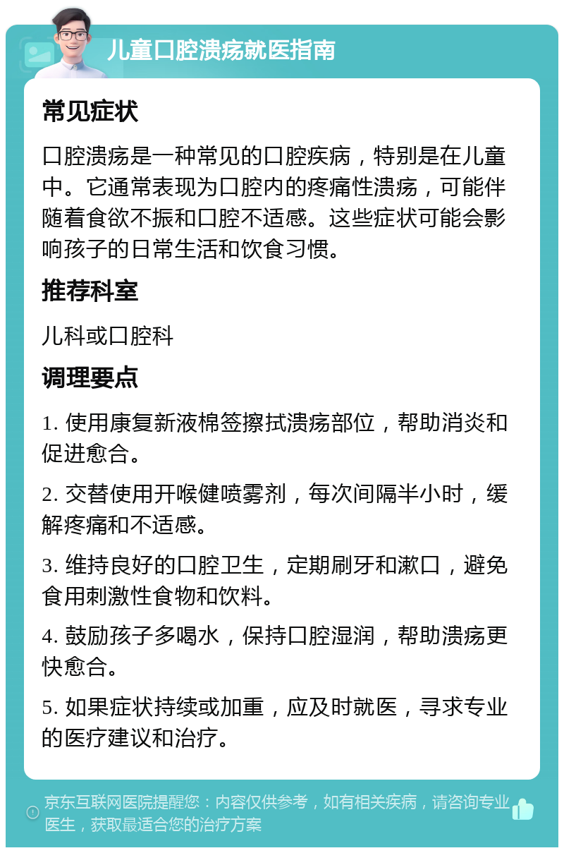 儿童口腔溃疡就医指南 常见症状 口腔溃疡是一种常见的口腔疾病，特别是在儿童中。它通常表现为口腔内的疼痛性溃疡，可能伴随着食欲不振和口腔不适感。这些症状可能会影响孩子的日常生活和饮食习惯。 推荐科室 儿科或口腔科 调理要点 1. 使用康复新液棉签擦拭溃疡部位，帮助消炎和促进愈合。 2. 交替使用开喉健喷雾剂，每次间隔半小时，缓解疼痛和不适感。 3. 维持良好的口腔卫生，定期刷牙和漱口，避免食用刺激性食物和饮料。 4. 鼓励孩子多喝水，保持口腔湿润，帮助溃疡更快愈合。 5. 如果症状持续或加重，应及时就医，寻求专业的医疗建议和治疗。