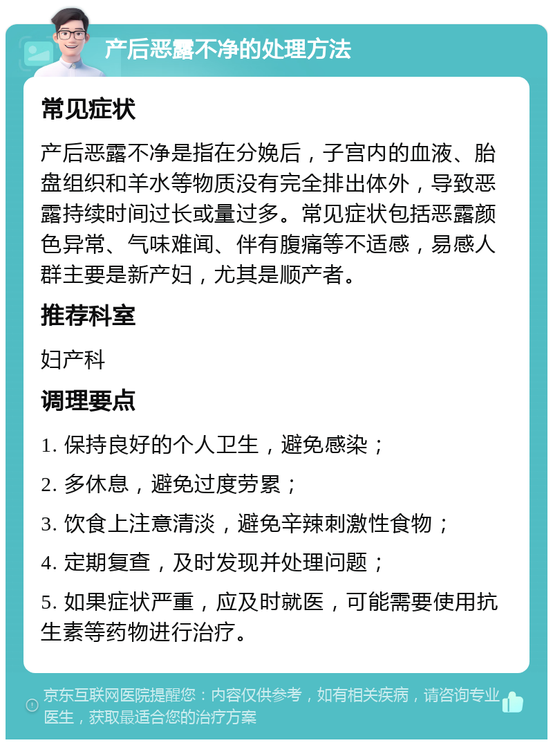 产后恶露不净的处理方法 常见症状 产后恶露不净是指在分娩后，子宫内的血液、胎盘组织和羊水等物质没有完全排出体外，导致恶露持续时间过长或量过多。常见症状包括恶露颜色异常、气味难闻、伴有腹痛等不适感，易感人群主要是新产妇，尤其是顺产者。 推荐科室 妇产科 调理要点 1. 保持良好的个人卫生，避免感染； 2. 多休息，避免过度劳累； 3. 饮食上注意清淡，避免辛辣刺激性食物； 4. 定期复查，及时发现并处理问题； 5. 如果症状严重，应及时就医，可能需要使用抗生素等药物进行治疗。