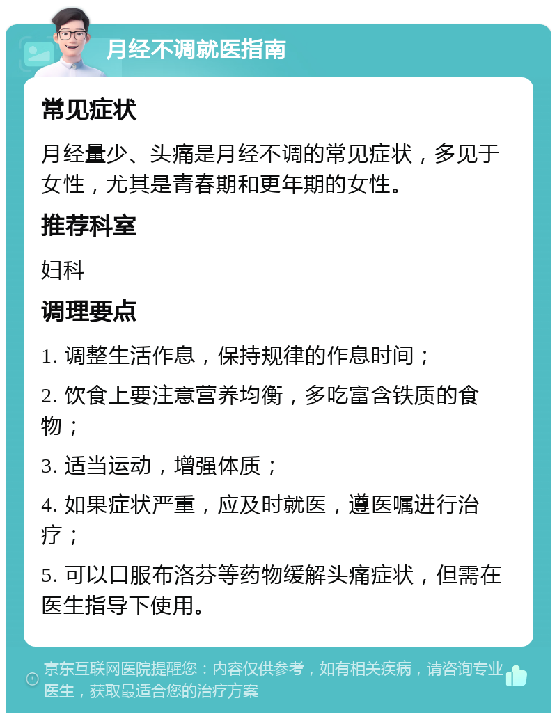 月经不调就医指南 常见症状 月经量少、头痛是月经不调的常见症状，多见于女性，尤其是青春期和更年期的女性。 推荐科室 妇科 调理要点 1. 调整生活作息，保持规律的作息时间； 2. 饮食上要注意营养均衡，多吃富含铁质的食物； 3. 适当运动，增强体质； 4. 如果症状严重，应及时就医，遵医嘱进行治疗； 5. 可以口服布洛芬等药物缓解头痛症状，但需在医生指导下使用。