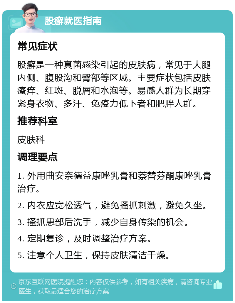 股癣就医指南 常见症状 股癣是一种真菌感染引起的皮肤病，常见于大腿内侧、腹股沟和臀部等区域。主要症状包括皮肤瘙痒、红斑、脱屑和水泡等。易感人群为长期穿紧身衣物、多汗、免疫力低下者和肥胖人群。 推荐科室 皮肤科 调理要点 1. 外用曲安奈德益康唑乳膏和萘替芬酮康唑乳膏治疗。 2. 内衣应宽松透气，避免搔抓刺激，避免久坐。 3. 搔抓患部后洗手，减少自身传染的机会。 4. 定期复诊，及时调整治疗方案。 5. 注意个人卫生，保持皮肤清洁干燥。