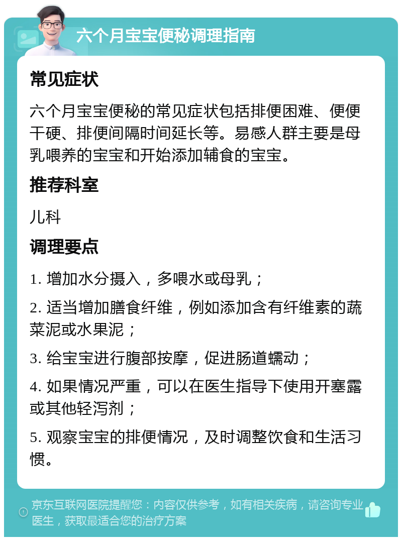 六个月宝宝便秘调理指南 常见症状 六个月宝宝便秘的常见症状包括排便困难、便便干硬、排便间隔时间延长等。易感人群主要是母乳喂养的宝宝和开始添加辅食的宝宝。 推荐科室 儿科 调理要点 1. 增加水分摄入，多喂水或母乳； 2. 适当增加膳食纤维，例如添加含有纤维素的蔬菜泥或水果泥； 3. 给宝宝进行腹部按摩，促进肠道蠕动； 4. 如果情况严重，可以在医生指导下使用开塞露或其他轻泻剂； 5. 观察宝宝的排便情况，及时调整饮食和生活习惯。