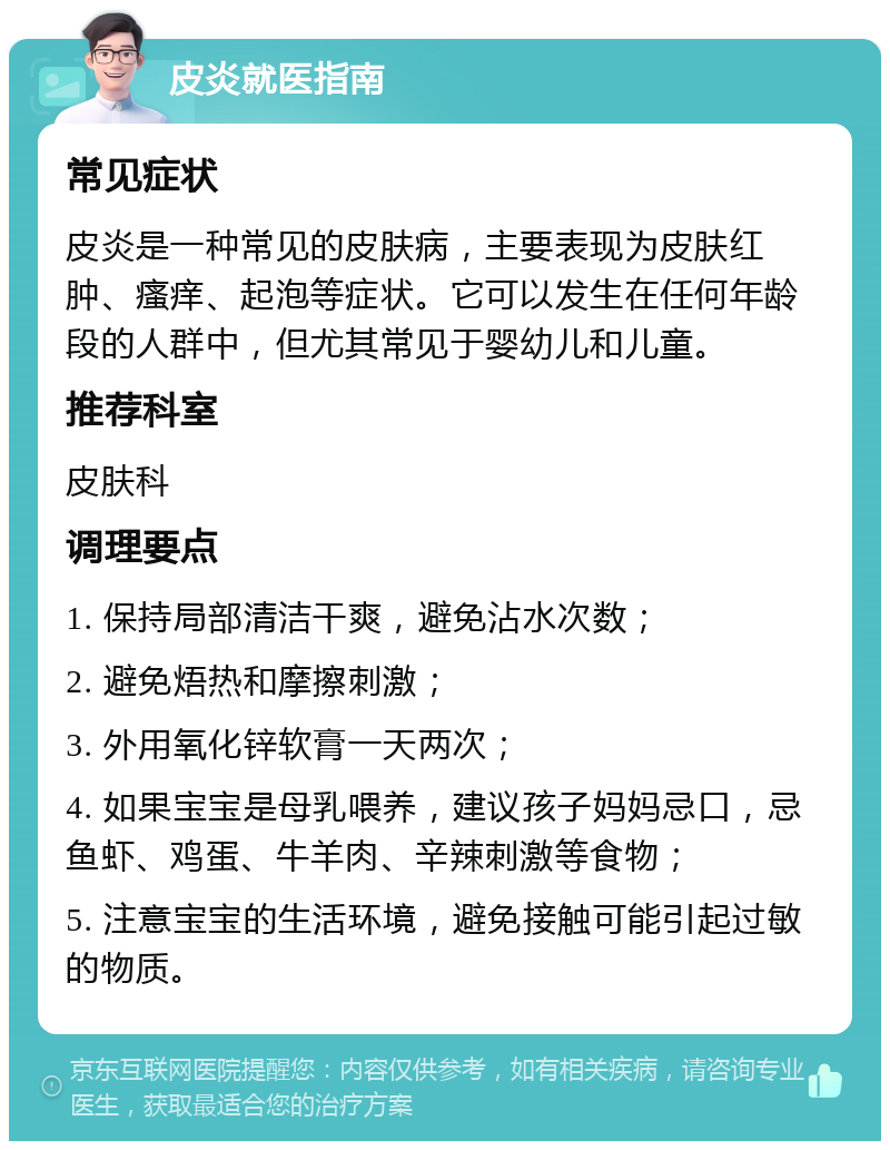 皮炎就医指南 常见症状 皮炎是一种常见的皮肤病，主要表现为皮肤红肿、瘙痒、起泡等症状。它可以发生在任何年龄段的人群中，但尤其常见于婴幼儿和儿童。 推荐科室 皮肤科 调理要点 1. 保持局部清洁干爽，避免沾水次数； 2. 避免焐热和摩擦刺激； 3. 外用氧化锌软膏一天两次； 4. 如果宝宝是母乳喂养，建议孩子妈妈忌口，忌鱼虾、鸡蛋、牛羊肉、辛辣刺激等食物； 5. 注意宝宝的生活环境，避免接触可能引起过敏的物质。