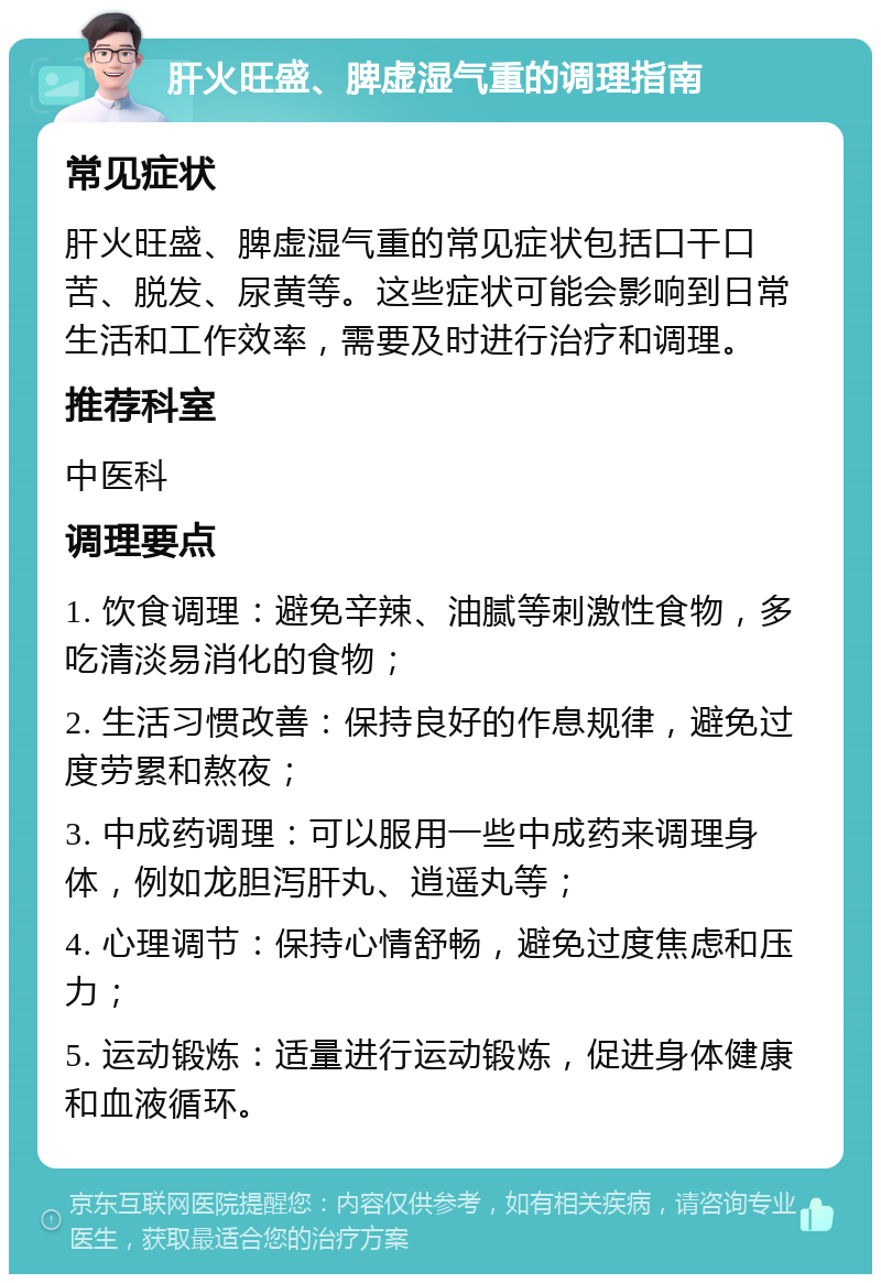 肝火旺盛、脾虚湿气重的调理指南 常见症状 肝火旺盛、脾虚湿气重的常见症状包括口干口苦、脱发、尿黄等。这些症状可能会影响到日常生活和工作效率，需要及时进行治疗和调理。 推荐科室 中医科 调理要点 1. 饮食调理：避免辛辣、油腻等刺激性食物，多吃清淡易消化的食物； 2. 生活习惯改善：保持良好的作息规律，避免过度劳累和熬夜； 3. 中成药调理：可以服用一些中成药来调理身体，例如龙胆泻肝丸、逍遥丸等； 4. 心理调节：保持心情舒畅，避免过度焦虑和压力； 5. 运动锻炼：适量进行运动锻炼，促进身体健康和血液循环。