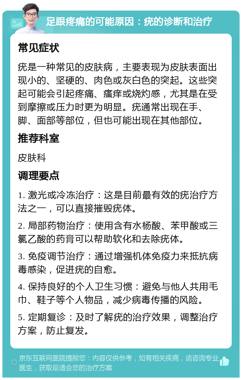 足跟疼痛的可能原因：疣的诊断和治疗 常见症状 疣是一种常见的皮肤病，主要表现为皮肤表面出现小的、坚硬的、肉色或灰白色的突起。这些突起可能会引起疼痛、瘙痒或烧灼感，尤其是在受到摩擦或压力时更为明显。疣通常出现在手、脚、面部等部位，但也可能出现在其他部位。 推荐科室 皮肤科 调理要点 1. 激光或冷冻治疗：这是目前最有效的疣治疗方法之一，可以直接摧毁疣体。 2. 局部药物治疗：使用含有水杨酸、苯甲酸或三氯乙酸的药膏可以帮助软化和去除疣体。 3. 免疫调节治疗：通过增强机体免疫力来抵抗病毒感染，促进疣的自愈。 4. 保持良好的个人卫生习惯：避免与他人共用毛巾、鞋子等个人物品，减少病毒传播的风险。 5. 定期复诊：及时了解疣的治疗效果，调整治疗方案，防止复发。