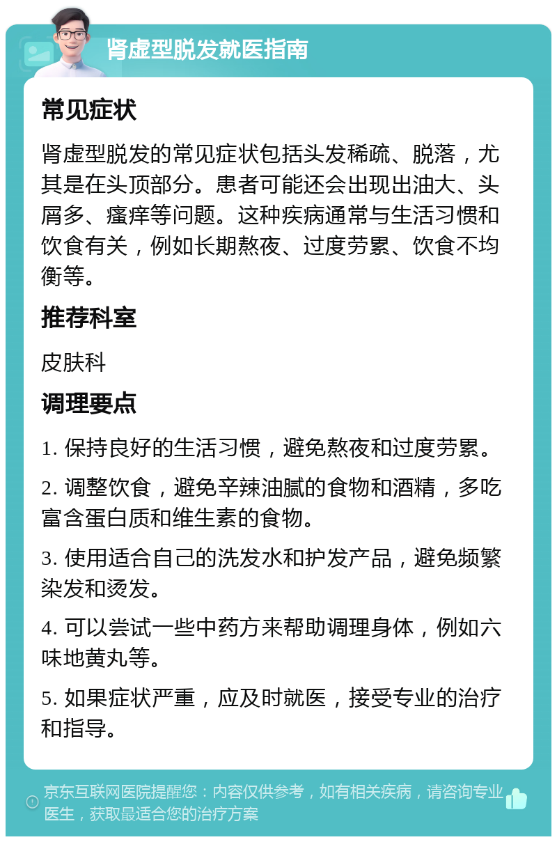 肾虚型脱发就医指南 常见症状 肾虚型脱发的常见症状包括头发稀疏、脱落，尤其是在头顶部分。患者可能还会出现出油大、头屑多、瘙痒等问题。这种疾病通常与生活习惯和饮食有关，例如长期熬夜、过度劳累、饮食不均衡等。 推荐科室 皮肤科 调理要点 1. 保持良好的生活习惯，避免熬夜和过度劳累。 2. 调整饮食，避免辛辣油腻的食物和酒精，多吃富含蛋白质和维生素的食物。 3. 使用适合自己的洗发水和护发产品，避免频繁染发和烫发。 4. 可以尝试一些中药方来帮助调理身体，例如六味地黄丸等。 5. 如果症状严重，应及时就医，接受专业的治疗和指导。