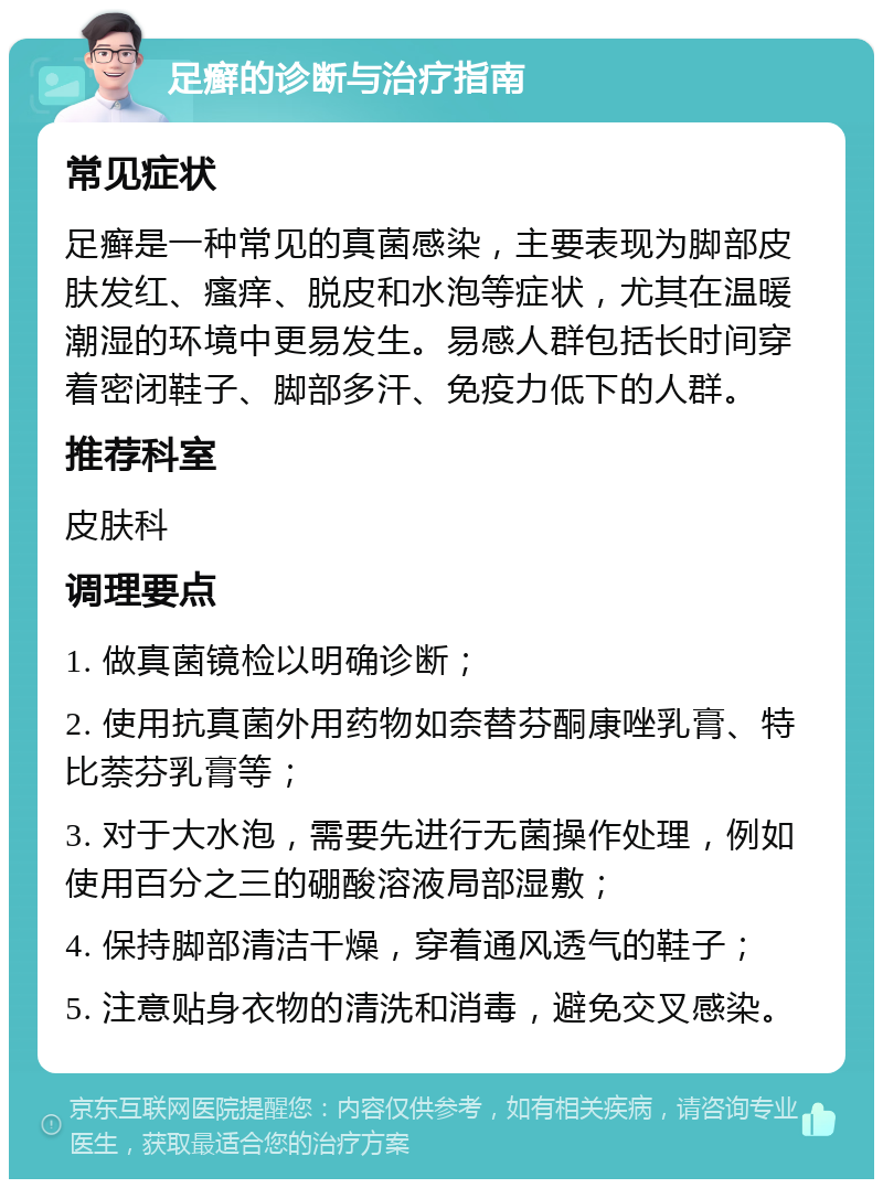 足癣的诊断与治疗指南 常见症状 足癣是一种常见的真菌感染，主要表现为脚部皮肤发红、瘙痒、脱皮和水泡等症状，尤其在温暖潮湿的环境中更易发生。易感人群包括长时间穿着密闭鞋子、脚部多汗、免疫力低下的人群。 推荐科室 皮肤科 调理要点 1. 做真菌镜检以明确诊断； 2. 使用抗真菌外用药物如奈替芬酮康唑乳膏、特比萘芬乳膏等； 3. 对于大水泡，需要先进行无菌操作处理，例如使用百分之三的硼酸溶液局部湿敷； 4. 保持脚部清洁干燥，穿着通风透气的鞋子； 5. 注意贴身衣物的清洗和消毒，避免交叉感染。