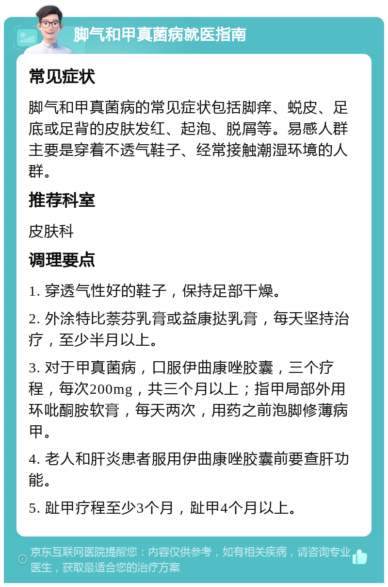 脚气和甲真菌病就医指南 常见症状 脚气和甲真菌病的常见症状包括脚痒、蜕皮、足底或足背的皮肤发红、起泡、脱屑等。易感人群主要是穿着不透气鞋子、经常接触潮湿环境的人群。 推荐科室 皮肤科 调理要点 1. 穿透气性好的鞋子，保持足部干燥。 2. 外涂特比萘芬乳膏或益康挞乳膏，每天坚持治疗，至少半月以上。 3. 对于甲真菌病，口服伊曲康唑胶囊，三个疗程，每次200mg，共三个月以上；指甲局部外用环吡酮胺软膏，每天两次，用药之前泡脚修薄病甲。 4. 老人和肝炎患者服用伊曲康唑胶囊前要查肝功能。 5. 趾甲疗程至少3个月，趾甲4个月以上。