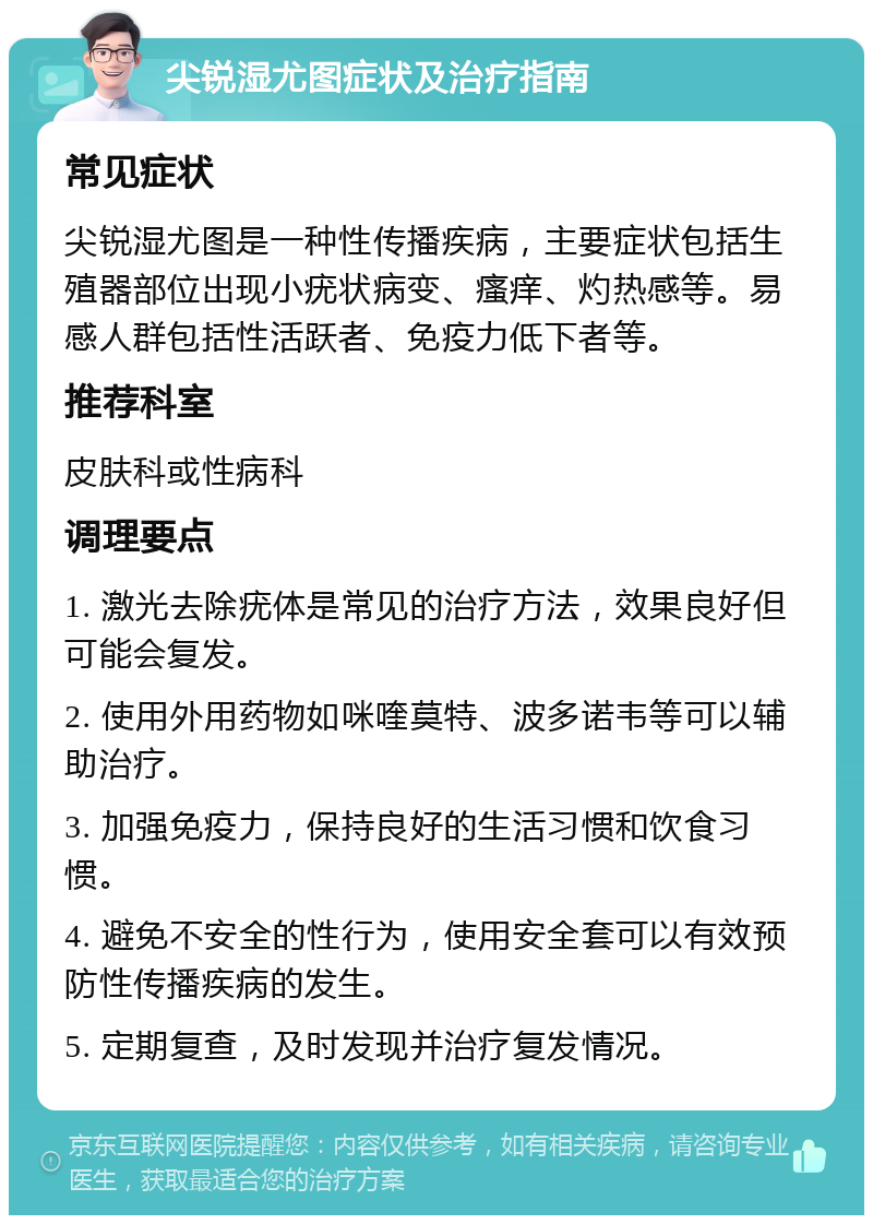 尖锐湿尤图症状及治疗指南 常见症状 尖锐湿尤图是一种性传播疾病，主要症状包括生殖器部位出现小疣状病变、瘙痒、灼热感等。易感人群包括性活跃者、免疫力低下者等。 推荐科室 皮肤科或性病科 调理要点 1. 激光去除疣体是常见的治疗方法，效果良好但可能会复发。 2. 使用外用药物如咪喹莫特、波多诺韦等可以辅助治疗。 3. 加强免疫力，保持良好的生活习惯和饮食习惯。 4. 避免不安全的性行为，使用安全套可以有效预防性传播疾病的发生。 5. 定期复查，及时发现并治疗复发情况。