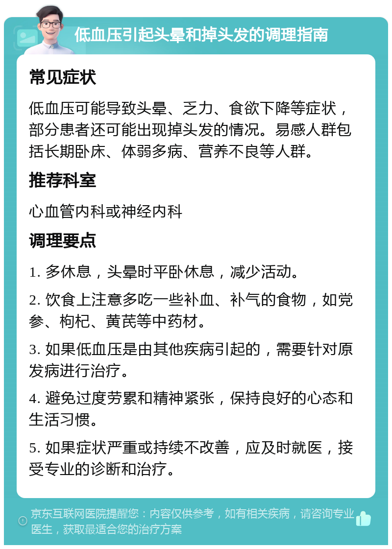 低血压引起头晕和掉头发的调理指南 常见症状 低血压可能导致头晕、乏力、食欲下降等症状，部分患者还可能出现掉头发的情况。易感人群包括长期卧床、体弱多病、营养不良等人群。 推荐科室 心血管内科或神经内科 调理要点 1. 多休息，头晕时平卧休息，减少活动。 2. 饮食上注意多吃一些补血、补气的食物，如党参、枸杞、黄芪等中药材。 3. 如果低血压是由其他疾病引起的，需要针对原发病进行治疗。 4. 避免过度劳累和精神紧张，保持良好的心态和生活习惯。 5. 如果症状严重或持续不改善，应及时就医，接受专业的诊断和治疗。