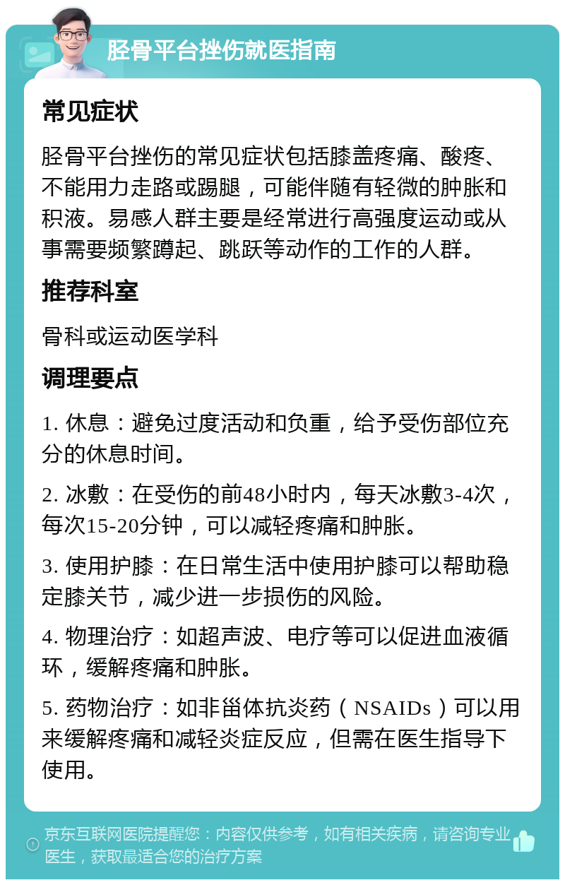 胫骨平台挫伤就医指南 常见症状 胫骨平台挫伤的常见症状包括膝盖疼痛、酸疼、不能用力走路或踢腿，可能伴随有轻微的肿胀和积液。易感人群主要是经常进行高强度运动或从事需要频繁蹲起、跳跃等动作的工作的人群。 推荐科室 骨科或运动医学科 调理要点 1. 休息：避免过度活动和负重，给予受伤部位充分的休息时间。 2. 冰敷：在受伤的前48小时内，每天冰敷3-4次，每次15-20分钟，可以减轻疼痛和肿胀。 3. 使用护膝：在日常生活中使用护膝可以帮助稳定膝关节，减少进一步损伤的风险。 4. 物理治疗：如超声波、电疗等可以促进血液循环，缓解疼痛和肿胀。 5. 药物治疗：如非甾体抗炎药（NSAIDs）可以用来缓解疼痛和减轻炎症反应，但需在医生指导下使用。