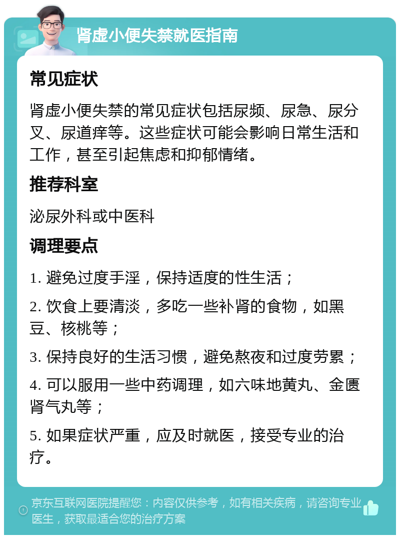 肾虚小便失禁就医指南 常见症状 肾虚小便失禁的常见症状包括尿频、尿急、尿分叉、尿道痒等。这些症状可能会影响日常生活和工作，甚至引起焦虑和抑郁情绪。 推荐科室 泌尿外科或中医科 调理要点 1. 避免过度手淫，保持适度的性生活； 2. 饮食上要清淡，多吃一些补肾的食物，如黑豆、核桃等； 3. 保持良好的生活习惯，避免熬夜和过度劳累； 4. 可以服用一些中药调理，如六味地黄丸、金匮肾气丸等； 5. 如果症状严重，应及时就医，接受专业的治疗。