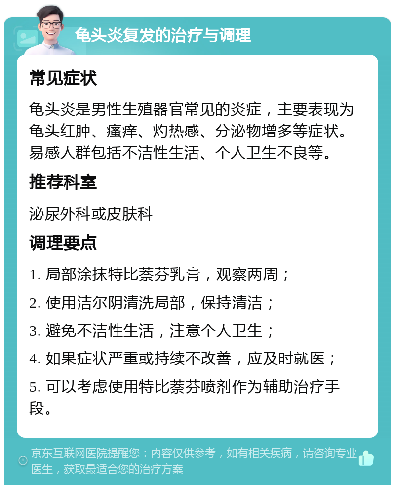 龟头炎复发的治疗与调理 常见症状 龟头炎是男性生殖器官常见的炎症，主要表现为龟头红肿、瘙痒、灼热感、分泌物增多等症状。易感人群包括不洁性生活、个人卫生不良等。 推荐科室 泌尿外科或皮肤科 调理要点 1. 局部涂抹特比萘芬乳膏，观察两周； 2. 使用洁尔阴清洗局部，保持清洁； 3. 避免不洁性生活，注意个人卫生； 4. 如果症状严重或持续不改善，应及时就医； 5. 可以考虑使用特比萘芬喷剂作为辅助治疗手段。