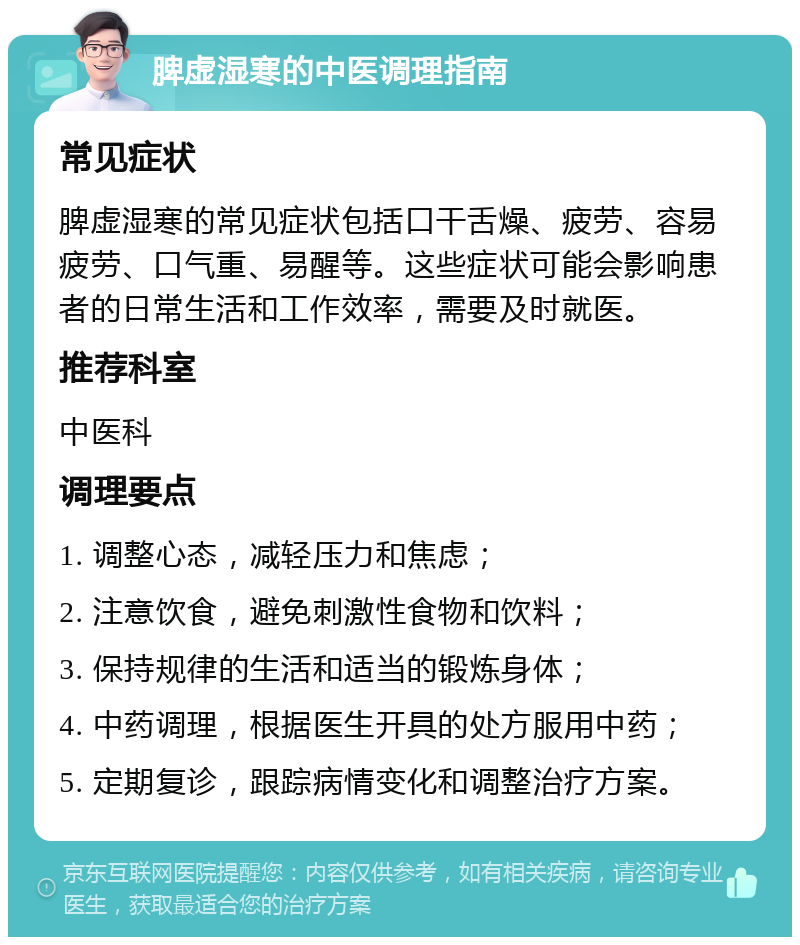 脾虚湿寒的中医调理指南 常见症状 脾虚湿寒的常见症状包括口干舌燥、疲劳、容易疲劳、口气重、易醒等。这些症状可能会影响患者的日常生活和工作效率，需要及时就医。 推荐科室 中医科 调理要点 1. 调整心态，减轻压力和焦虑； 2. 注意饮食，避免刺激性食物和饮料； 3. 保持规律的生活和适当的锻炼身体； 4. 中药调理，根据医生开具的处方服用中药； 5. 定期复诊，跟踪病情变化和调整治疗方案。