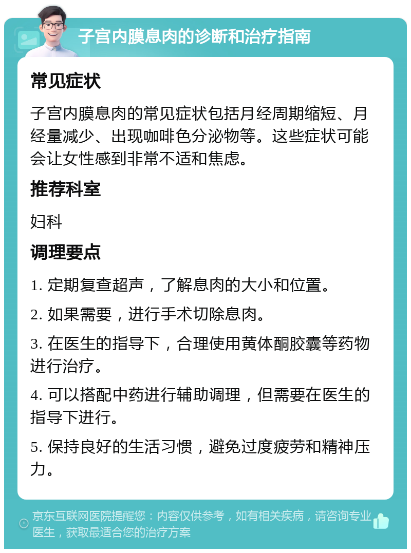 子宫内膜息肉的诊断和治疗指南 常见症状 子宫内膜息肉的常见症状包括月经周期缩短、月经量减少、出现咖啡色分泌物等。这些症状可能会让女性感到非常不适和焦虑。 推荐科室 妇科 调理要点 1. 定期复查超声，了解息肉的大小和位置。 2. 如果需要，进行手术切除息肉。 3. 在医生的指导下，合理使用黄体酮胶囊等药物进行治疗。 4. 可以搭配中药进行辅助调理，但需要在医生的指导下进行。 5. 保持良好的生活习惯，避免过度疲劳和精神压力。