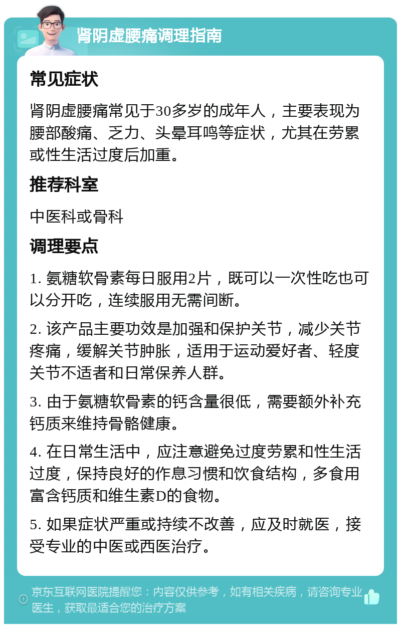 肾阴虚腰痛调理指南 常见症状 肾阴虚腰痛常见于30多岁的成年人，主要表现为腰部酸痛、乏力、头晕耳鸣等症状，尤其在劳累或性生活过度后加重。 推荐科室 中医科或骨科 调理要点 1. 氨糖软骨素每日服用2片，既可以一次性吃也可以分开吃，连续服用无需间断。 2. 该产品主要功效是加强和保护关节，减少关节疼痛，缓解关节肿胀，适用于运动爱好者、轻度关节不适者和日常保养人群。 3. 由于氨糖软骨素的钙含量很低，需要额外补充钙质来维持骨骼健康。 4. 在日常生活中，应注意避免过度劳累和性生活过度，保持良好的作息习惯和饮食结构，多食用富含钙质和维生素D的食物。 5. 如果症状严重或持续不改善，应及时就医，接受专业的中医或西医治疗。