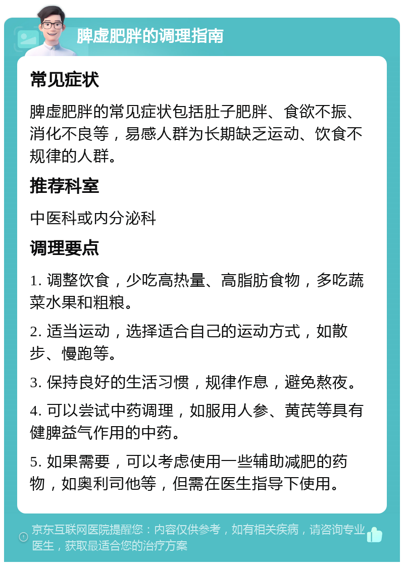 脾虚肥胖的调理指南 常见症状 脾虚肥胖的常见症状包括肚子肥胖、食欲不振、消化不良等，易感人群为长期缺乏运动、饮食不规律的人群。 推荐科室 中医科或内分泌科 调理要点 1. 调整饮食，少吃高热量、高脂肪食物，多吃蔬菜水果和粗粮。 2. 适当运动，选择适合自己的运动方式，如散步、慢跑等。 3. 保持良好的生活习惯，规律作息，避免熬夜。 4. 可以尝试中药调理，如服用人参、黄芪等具有健脾益气作用的中药。 5. 如果需要，可以考虑使用一些辅助减肥的药物，如奥利司他等，但需在医生指导下使用。