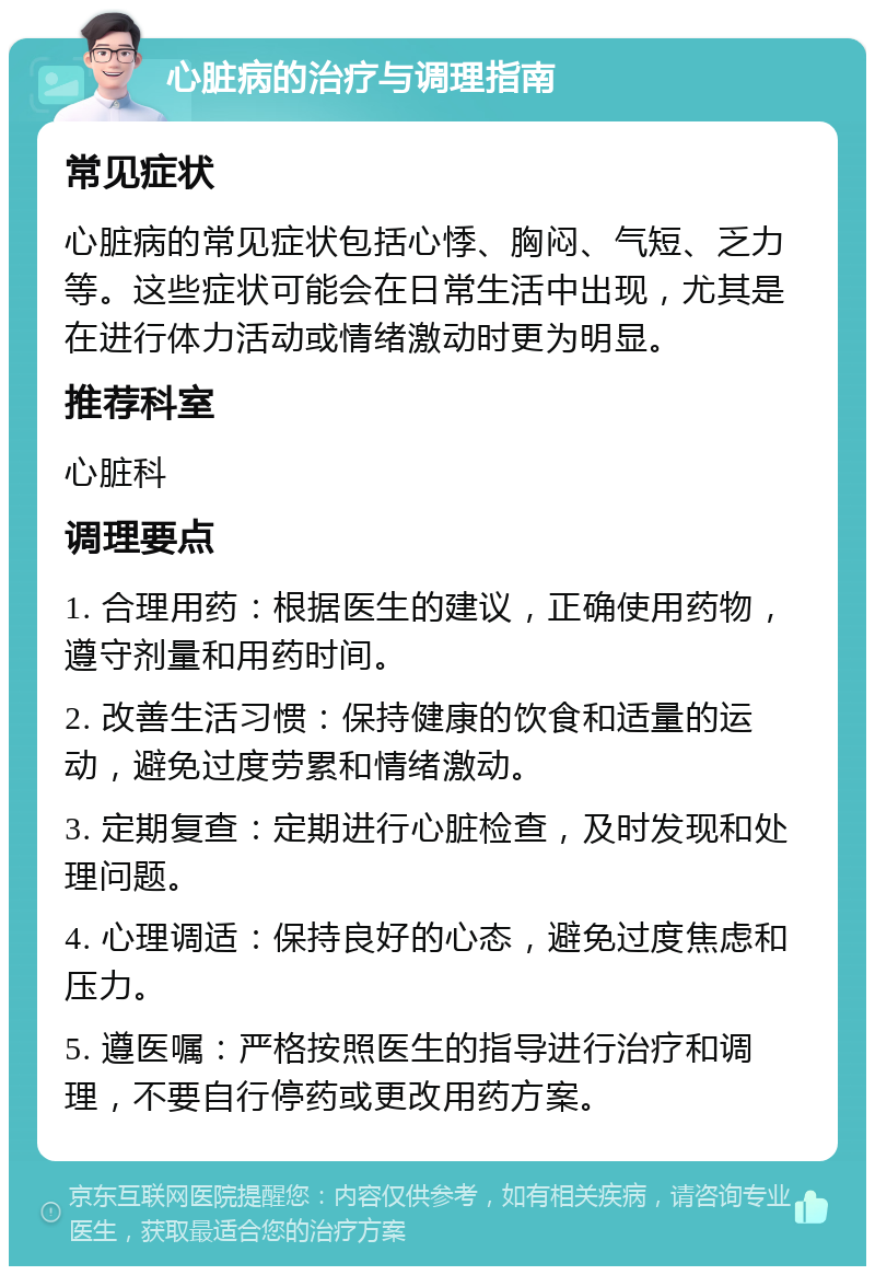 心脏病的治疗与调理指南 常见症状 心脏病的常见症状包括心悸、胸闷、气短、乏力等。这些症状可能会在日常生活中出现，尤其是在进行体力活动或情绪激动时更为明显。 推荐科室 心脏科 调理要点 1. 合理用药：根据医生的建议，正确使用药物，遵守剂量和用药时间。 2. 改善生活习惯：保持健康的饮食和适量的运动，避免过度劳累和情绪激动。 3. 定期复查：定期进行心脏检查，及时发现和处理问题。 4. 心理调适：保持良好的心态，避免过度焦虑和压力。 5. 遵医嘱：严格按照医生的指导进行治疗和调理，不要自行停药或更改用药方案。