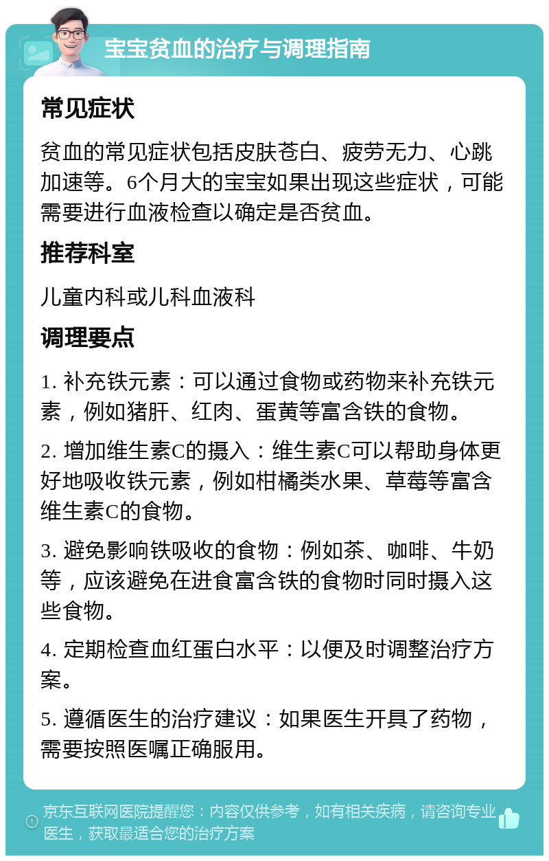 宝宝贫血的治疗与调理指南 常见症状 贫血的常见症状包括皮肤苍白、疲劳无力、心跳加速等。6个月大的宝宝如果出现这些症状，可能需要进行血液检查以确定是否贫血。 推荐科室 儿童内科或儿科血液科 调理要点 1. 补充铁元素：可以通过食物或药物来补充铁元素，例如猪肝、红肉、蛋黄等富含铁的食物。 2. 增加维生素C的摄入：维生素C可以帮助身体更好地吸收铁元素，例如柑橘类水果、草莓等富含维生素C的食物。 3. 避免影响铁吸收的食物：例如茶、咖啡、牛奶等，应该避免在进食富含铁的食物时同时摄入这些食物。 4. 定期检查血红蛋白水平：以便及时调整治疗方案。 5. 遵循医生的治疗建议：如果医生开具了药物，需要按照医嘱正确服用。