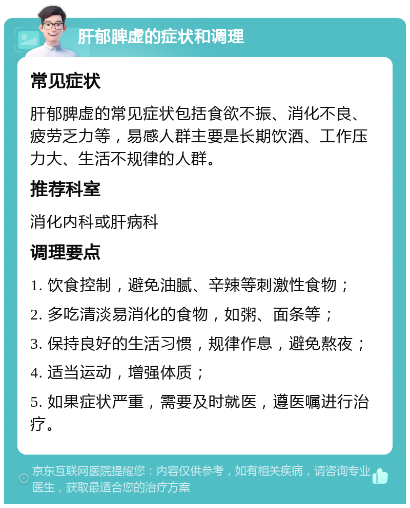 肝郁脾虚的症状和调理 常见症状 肝郁脾虚的常见症状包括食欲不振、消化不良、疲劳乏力等，易感人群主要是长期饮酒、工作压力大、生活不规律的人群。 推荐科室 消化内科或肝病科 调理要点 1. 饮食控制，避免油腻、辛辣等刺激性食物； 2. 多吃清淡易消化的食物，如粥、面条等； 3. 保持良好的生活习惯，规律作息，避免熬夜； 4. 适当运动，增强体质； 5. 如果症状严重，需要及时就医，遵医嘱进行治疗。