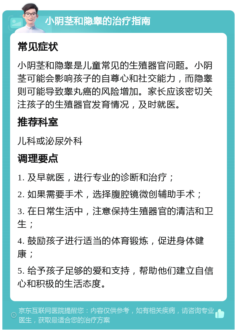 小阴茎和隐睾的治疗指南 常见症状 小阴茎和隐睾是儿童常见的生殖器官问题。小阴茎可能会影响孩子的自尊心和社交能力，而隐睾则可能导致睾丸癌的风险增加。家长应该密切关注孩子的生殖器官发育情况，及时就医。 推荐科室 儿科或泌尿外科 调理要点 1. 及早就医，进行专业的诊断和治疗； 2. 如果需要手术，选择腹腔镜微创辅助手术； 3. 在日常生活中，注意保持生殖器官的清洁和卫生； 4. 鼓励孩子进行适当的体育锻炼，促进身体健康； 5. 给予孩子足够的爱和支持，帮助他们建立自信心和积极的生活态度。