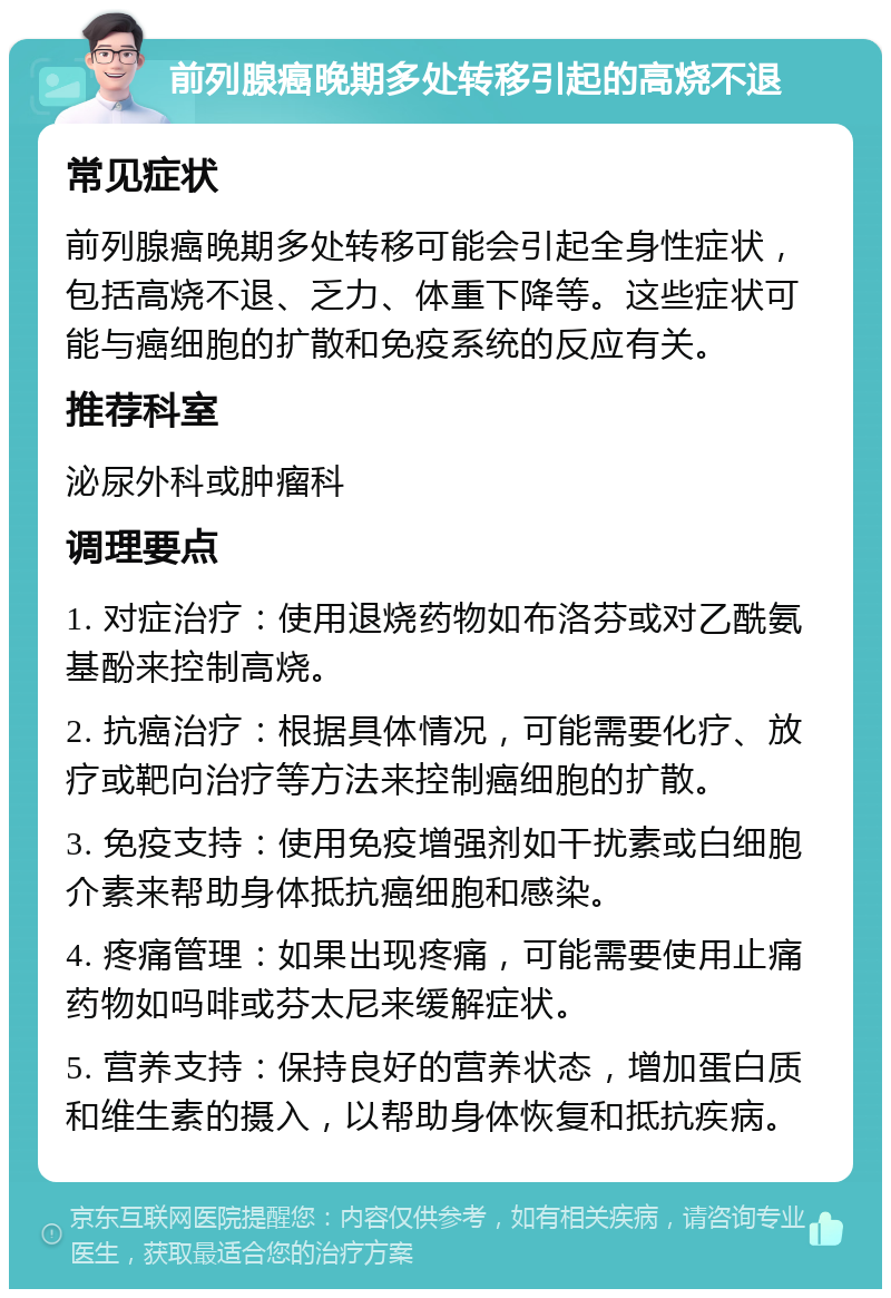 前列腺癌晚期多处转移引起的高烧不退 常见症状 前列腺癌晚期多处转移可能会引起全身性症状，包括高烧不退、乏力、体重下降等。这些症状可能与癌细胞的扩散和免疫系统的反应有关。 推荐科室 泌尿外科或肿瘤科 调理要点 1. 对症治疗：使用退烧药物如布洛芬或对乙酰氨基酚来控制高烧。 2. 抗癌治疗：根据具体情况，可能需要化疗、放疗或靶向治疗等方法来控制癌细胞的扩散。 3. 免疫支持：使用免疫增强剂如干扰素或白细胞介素来帮助身体抵抗癌细胞和感染。 4. 疼痛管理：如果出现疼痛，可能需要使用止痛药物如吗啡或芬太尼来缓解症状。 5. 营养支持：保持良好的营养状态，增加蛋白质和维生素的摄入，以帮助身体恢复和抵抗疾病。