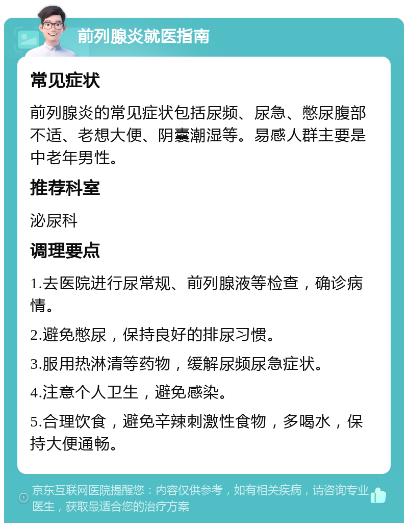 前列腺炎就医指南 常见症状 前列腺炎的常见症状包括尿频、尿急、憋尿腹部不适、老想大便、阴囊潮湿等。易感人群主要是中老年男性。 推荐科室 泌尿科 调理要点 1.去医院进行尿常规、前列腺液等检查，确诊病情。 2.避免憋尿，保持良好的排尿习惯。 3.服用热淋清等药物，缓解尿频尿急症状。 4.注意个人卫生，避免感染。 5.合理饮食，避免辛辣刺激性食物，多喝水，保持大便通畅。