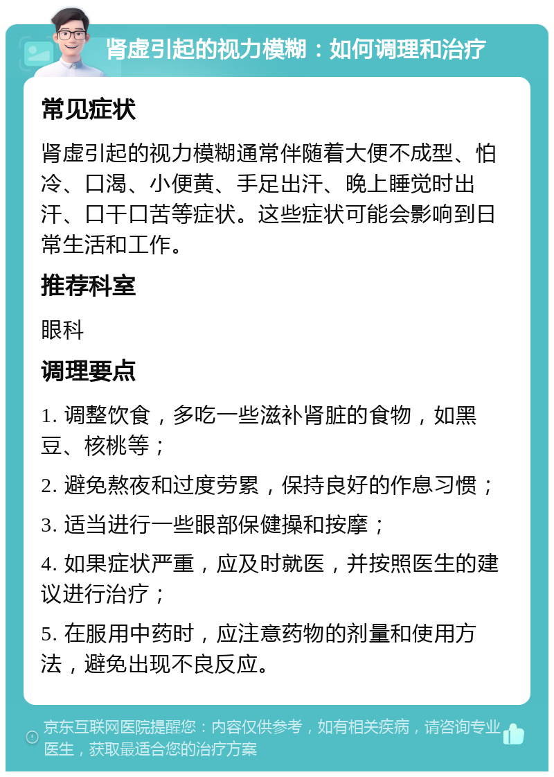 肾虚引起的视力模糊：如何调理和治疗 常见症状 肾虚引起的视力模糊通常伴随着大便不成型、怕冷、口渴、小便黄、手足出汗、晚上睡觉时出汗、口干口苦等症状。这些症状可能会影响到日常生活和工作。 推荐科室 眼科 调理要点 1. 调整饮食，多吃一些滋补肾脏的食物，如黑豆、核桃等； 2. 避免熬夜和过度劳累，保持良好的作息习惯； 3. 适当进行一些眼部保健操和按摩； 4. 如果症状严重，应及时就医，并按照医生的建议进行治疗； 5. 在服用中药时，应注意药物的剂量和使用方法，避免出现不良反应。